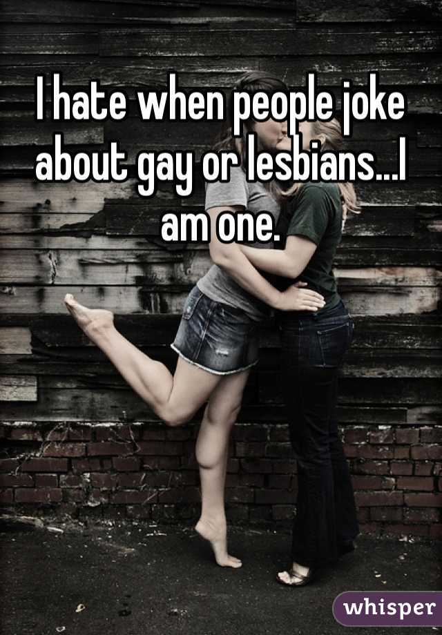 I hate when people joke about gay or lesbians...I am one.