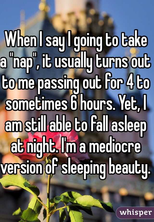 When I say I going to take a "nap", it usually turns out to me passing out for 4 to sometimes 6 hours. Yet, I am still able to fall asleep at night. I'm a mediocre version of sleeping beauty.  