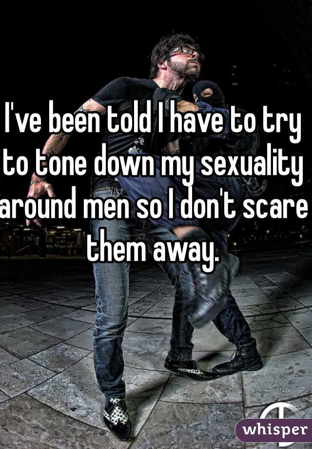 I've been told I have to try to tone down my sexuality around men so I don't scare them away. 