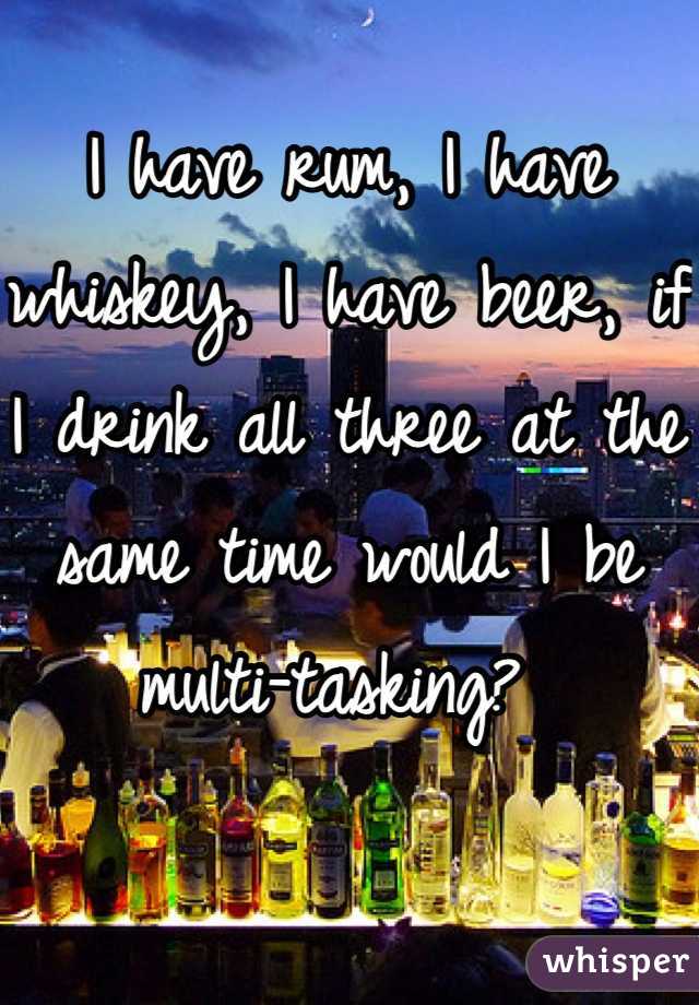 I have rum, I have whiskey, I have beer, if I drink all three at the same time would I be multi-tasking? 