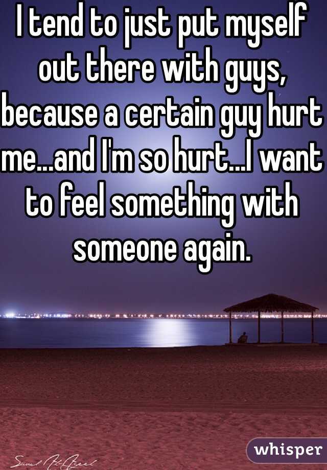 I tend to just put myself out there with guys, because a certain guy hurt me...and I'm so hurt...I want to feel something with someone again.