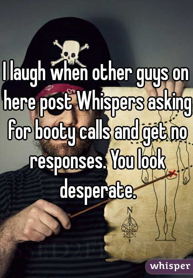 I laugh when other guys on here post Whispers asking for booty calls and get no responses. You look desperate.