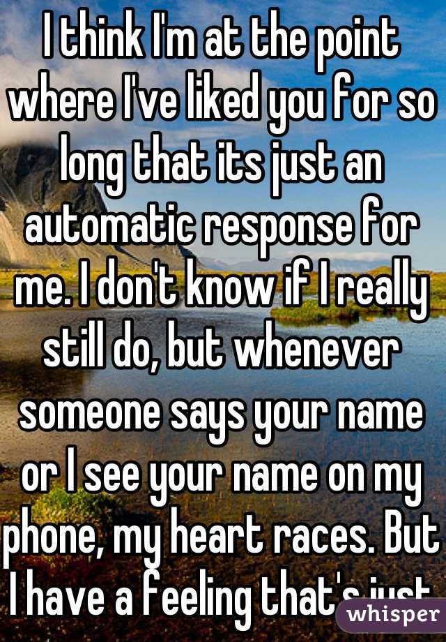I think I'm at the point where I've liked you for so long that its just an automatic response for me. I don't know if I really still do, but whenever someone says your name or I see your name on my phone, my heart races. But I have a feeling that's just the way it's going to be for a while. I know I need to move on and I will (hopefully)  but it'll take some time. I'm no strong enough to suddenly move away from one amazing person who has been on my mind forever.  