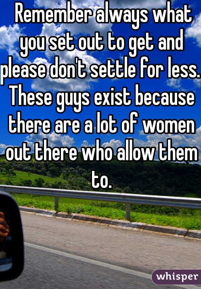  Remember always what you set out to get and please don't settle for less.  These guys exist because there are a lot of women out there who allow them to.