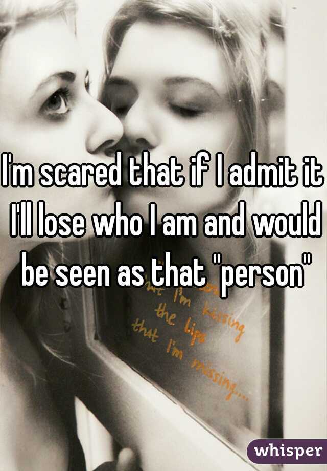 I'm scared that if I admit it I'll lose who I am and would be seen as that "person"