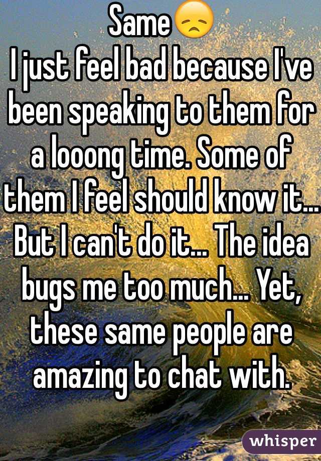 Same😞
I just feel bad because I've been speaking to them for a looong time. Some of them I feel should know it... But I can't do it... The idea bugs me too much... Yet, these same people are amazing to chat with. 