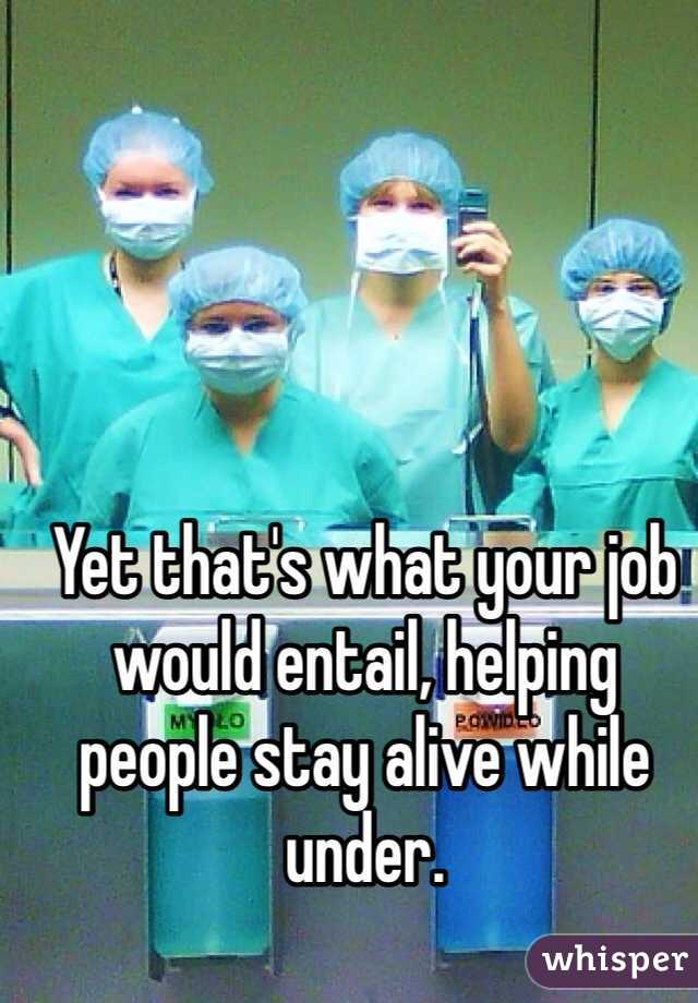 Yet that's what your job would entail, helping people stay alive while under.