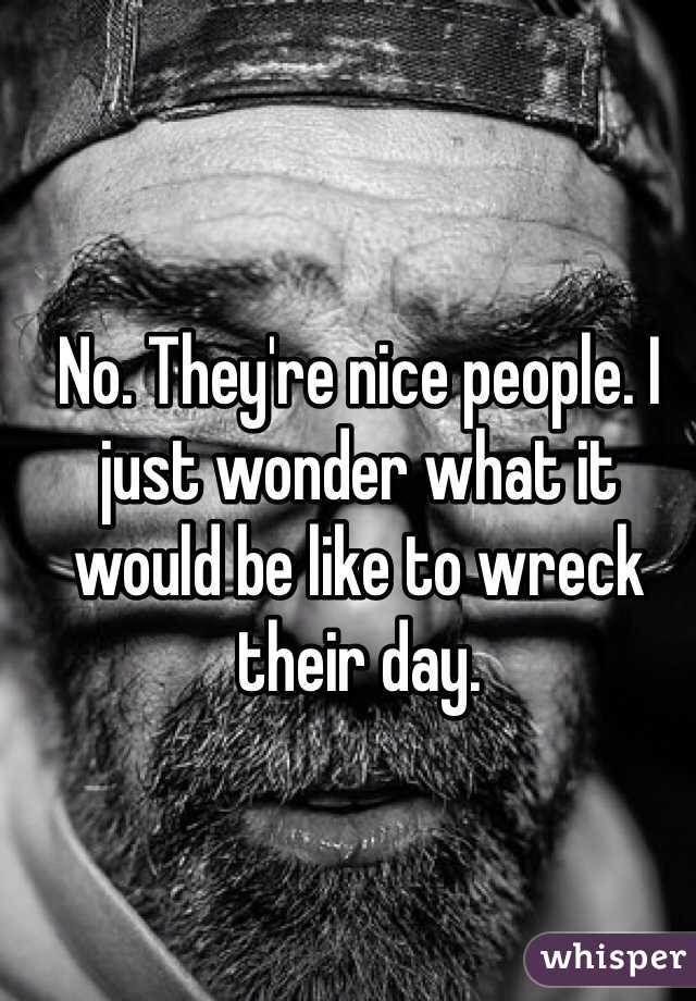 No. They're nice people. I just wonder what it would be like to wreck their day. 