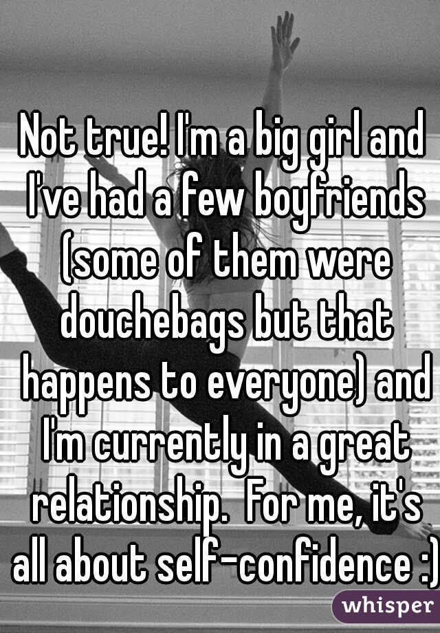 Not true! I'm a big girl and I've had a few boyfriends (some of them were douchebags but that happens to everyone) and I'm currently in a great relationship.  For me, it's all about self-confidence :)