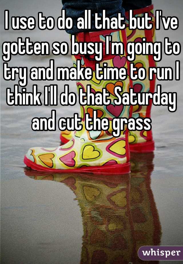 I use to do all that but I've gotten so busy I'm going to try and make time to run I think I'll do that Saturday and cut the grass 