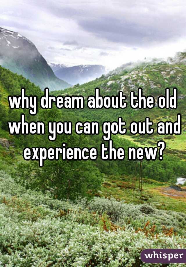 why dream about the old when you can got out and experience the new?