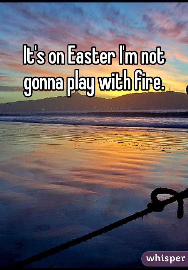 It's on Easter I'm not gonna play with fire. 