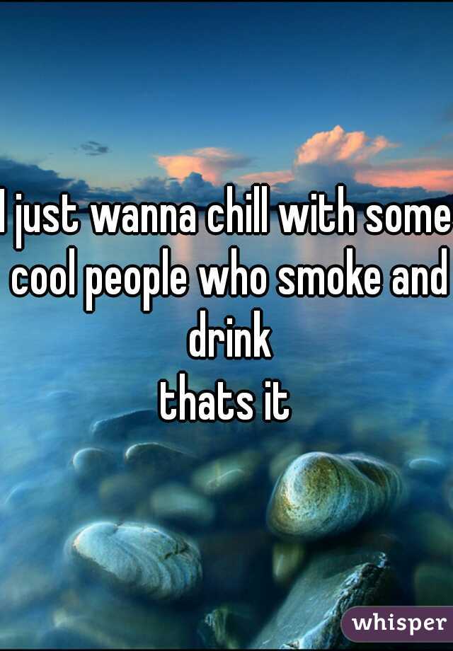 I just wanna chill with some cool people who smoke and drink

thats it