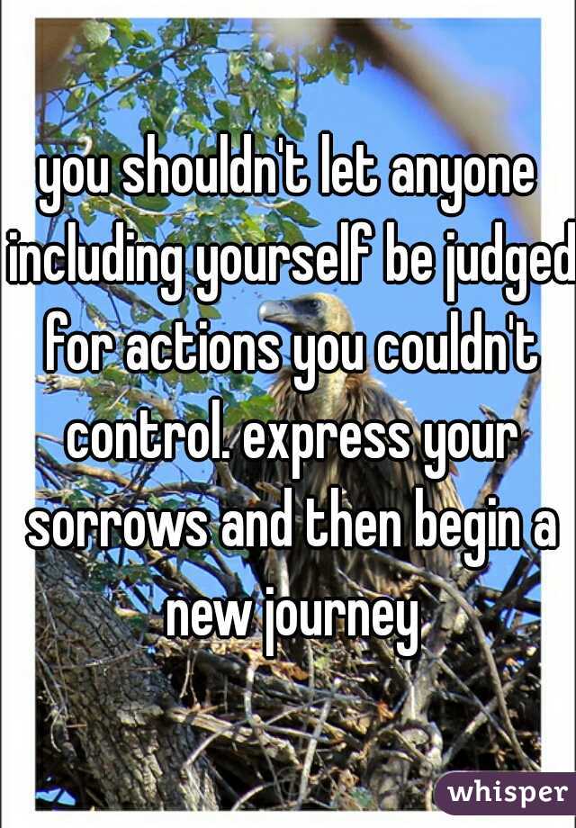you shouldn't let anyone including yourself be judged for actions you couldn't control. express your sorrows and then begin a new journey