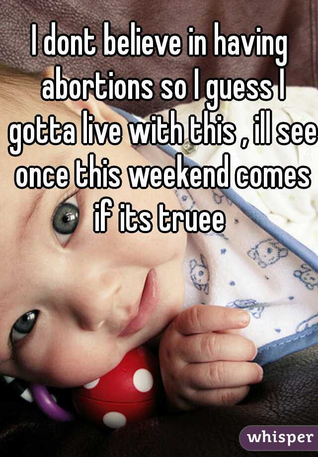 I dont believe in having abortions so I guess I gotta live with this , ill see once this weekend comes if its truee 