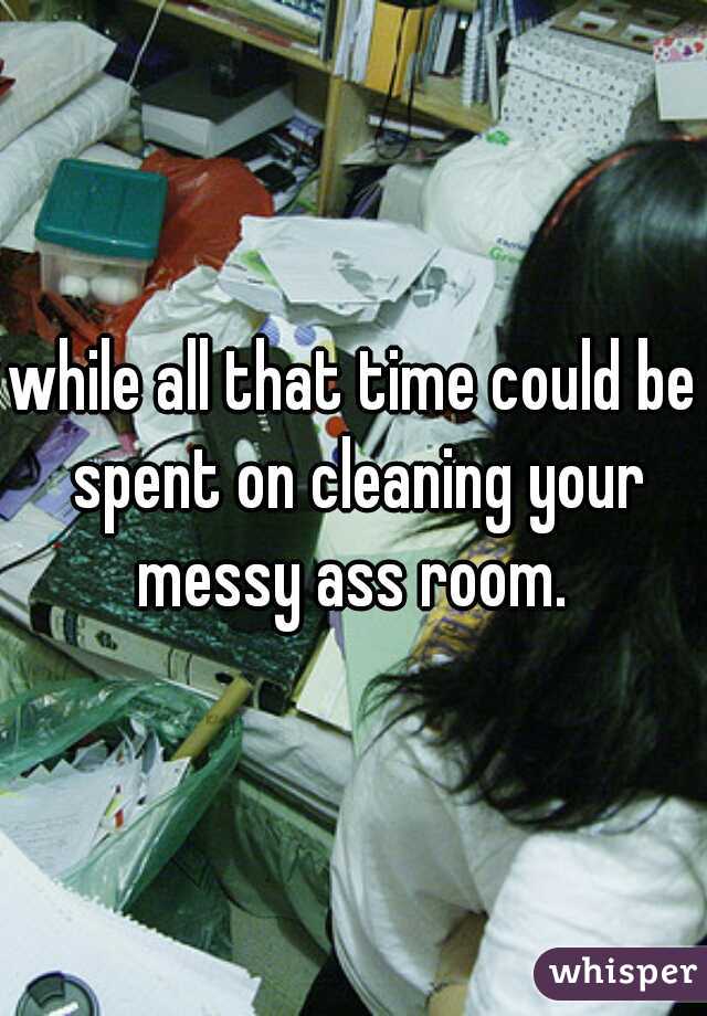 while all that time could be spent on cleaning your messy ass room. 