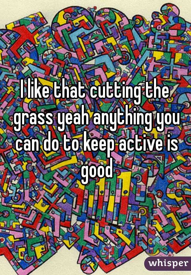 I like that cutting the grass yeah anything you can do to keep active is good