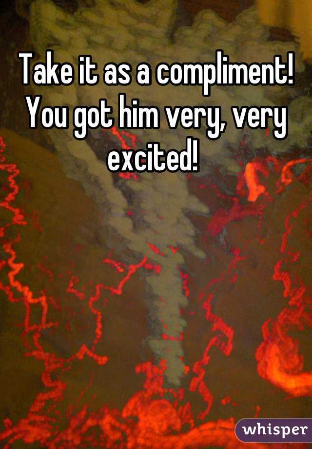 Take it as a compliment! You got him very, very excited! 