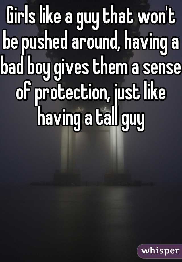 Girls like a guy that won't be pushed around, having a bad boy gives them a sense of protection, just like having a tall guy