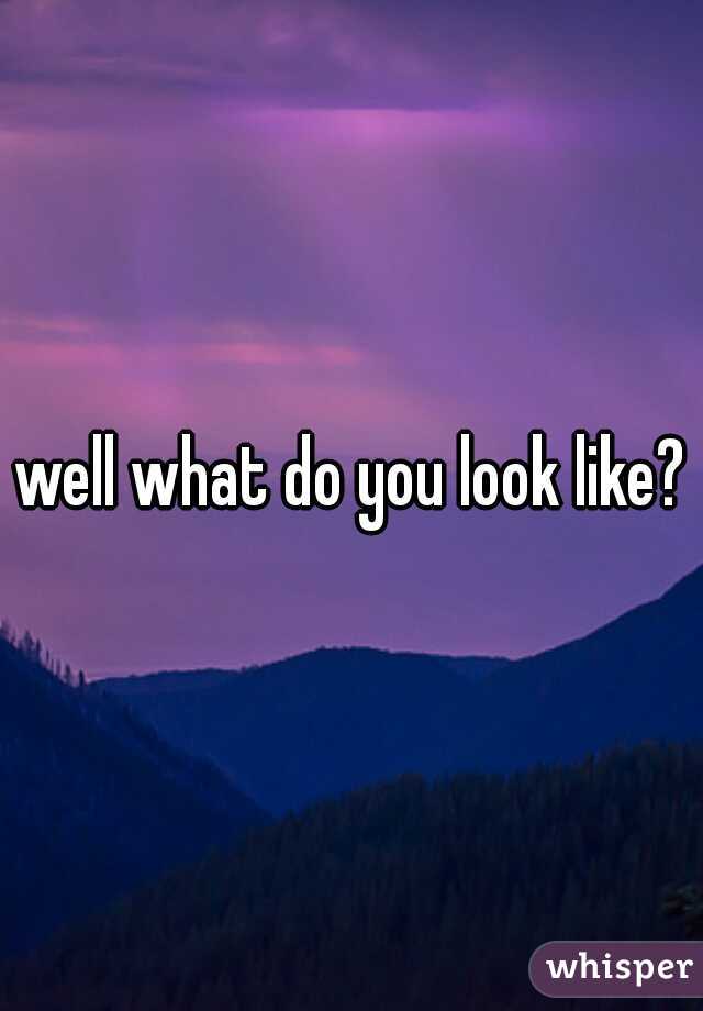 well what do you look like?