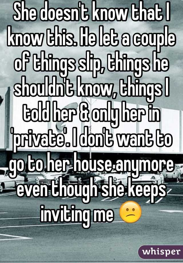 She doesn't know that I know this. He let a couple of things slip, things he shouldn't know, things I told her & only her in 'private'. I don't want to go to her house anymore even though she keeps inviting me 😕 