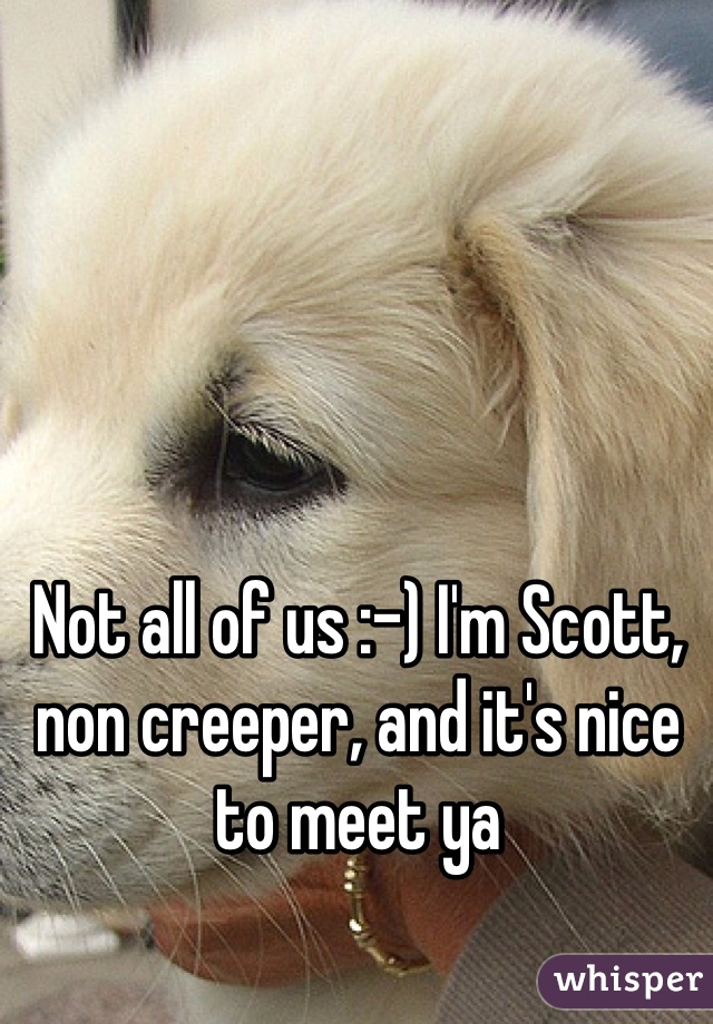 Not all of us :-) I'm Scott, non creeper, and it's nice to meet ya