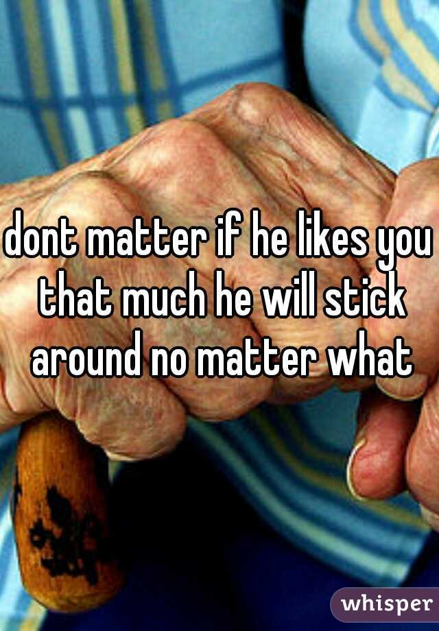 dont matter if he likes you that much he will stick around no matter what