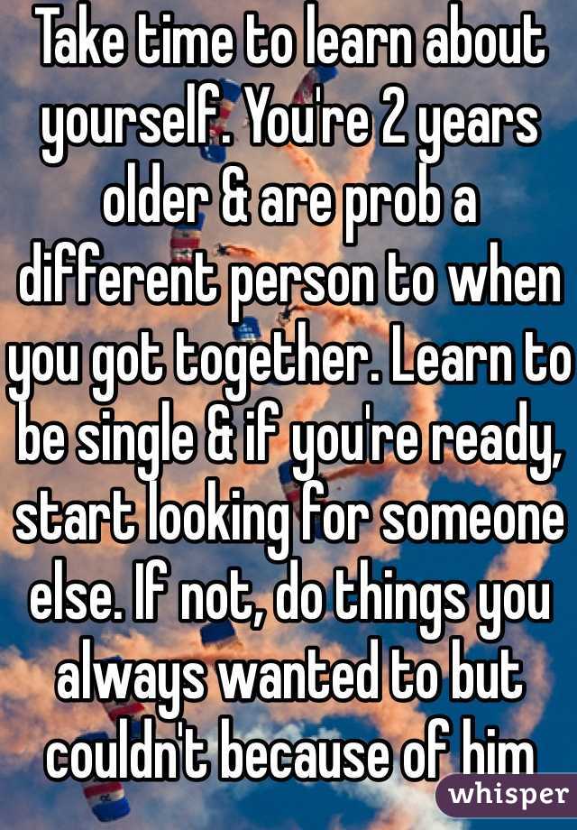 Take time to learn about yourself. You're 2 years older & are prob a different person to when you got together. Learn to be single & if you're ready, start looking for someone else. If not, do things you always wanted to but couldn't because of him