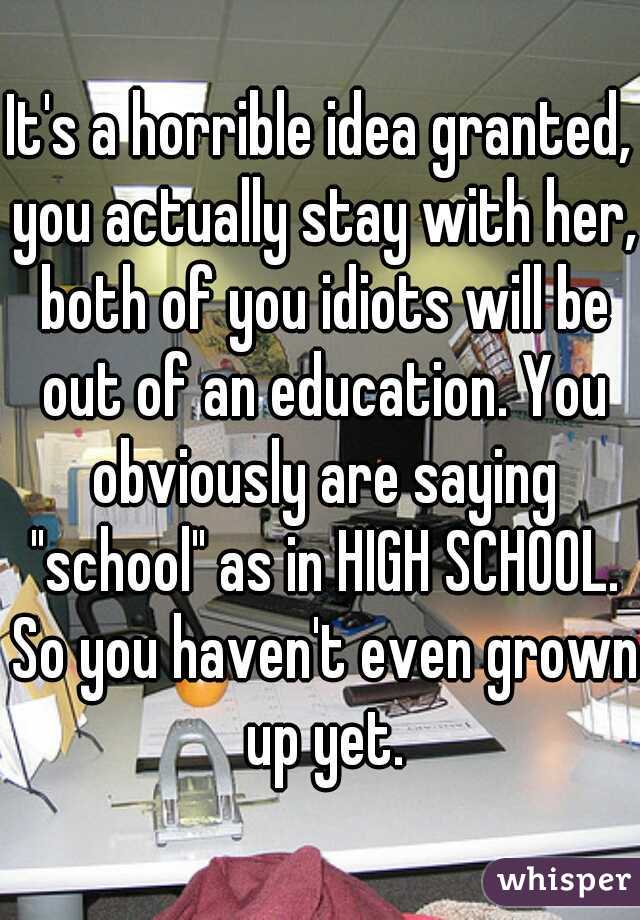 It's a horrible idea granted, you actually stay with her, both of you idiots will be out of an education. You obviously are saying "school" as in HIGH SCHOOL. So you haven't even grown up yet.
