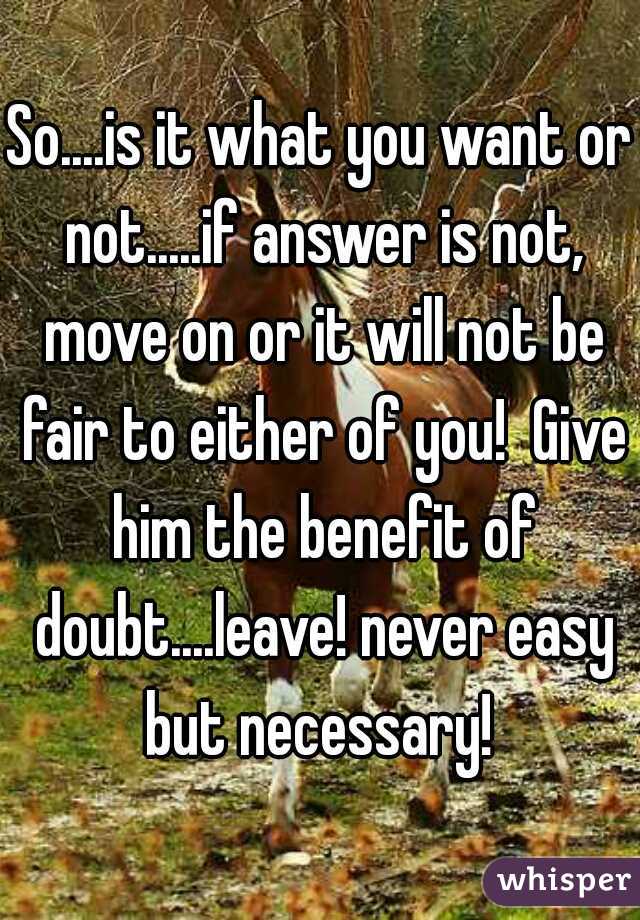 So....is it what you want or not.....if answer is not, move on or it will not be fair to either of you!  Give him the benefit of doubt....leave! never easy but necessary! 