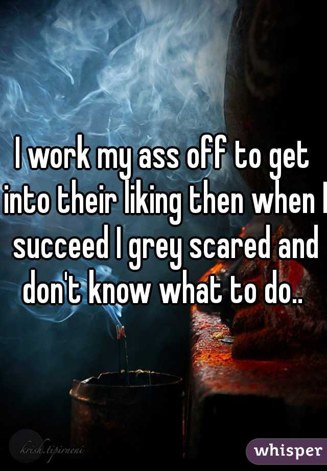 I work my ass off to get into their liking then when I succeed I grey scared and don't know what to do.. 