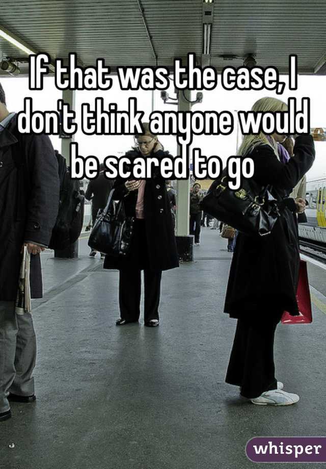 If that was the case, I don't think anyone would be scared to go