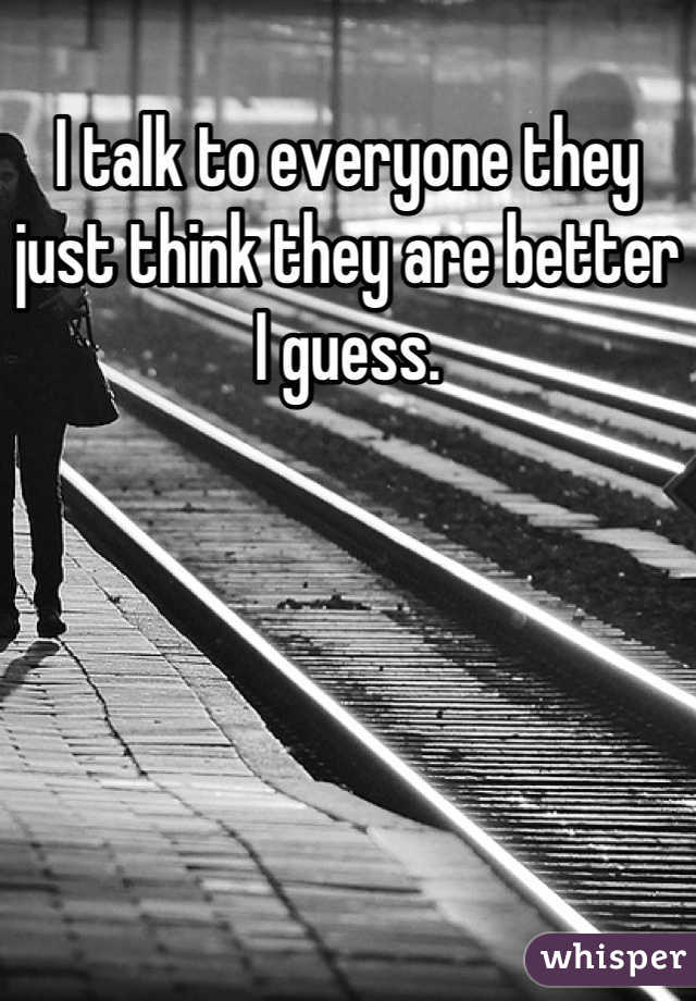 I talk to everyone they just think they are better I guess.