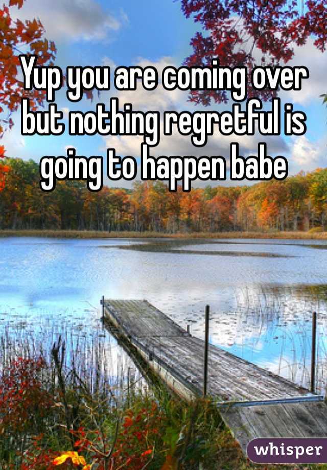 Yup you are coming over but nothing regretful is going to happen babe