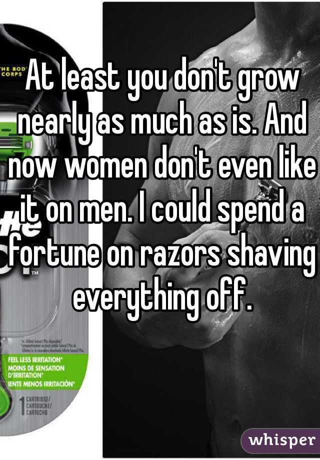At least you don't grow nearly as much as is. And now women don't even like it on men. I could spend a fortune on razors shaving everything off.