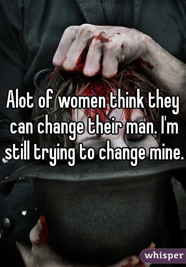 Alot of women think they can change their man. I'm still trying to change mine.