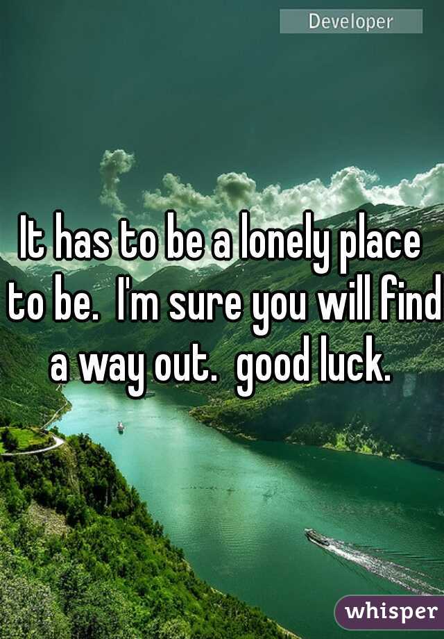 It has to be a lonely place to be.  I'm sure you will find a way out.  good luck. 