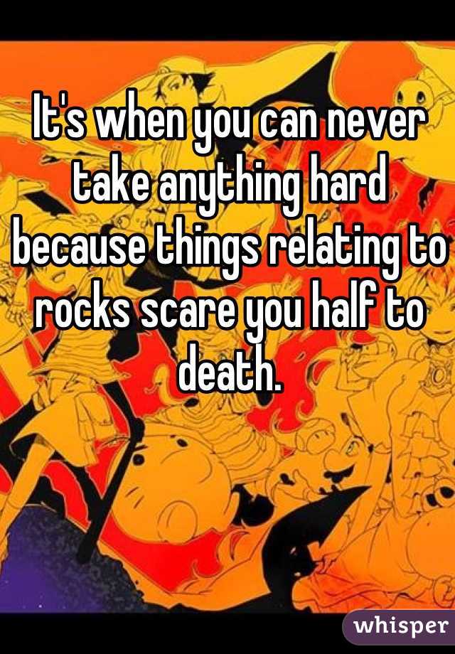 It's when you can never take anything hard because things relating to rocks scare you half to death.