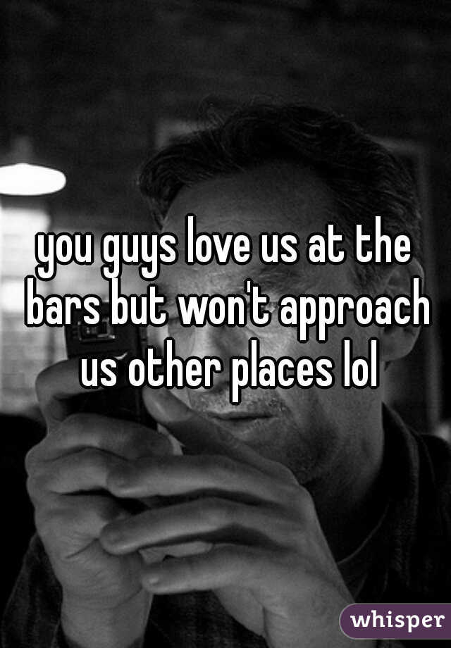 you guys love us at the bars but won't approach us other places lol