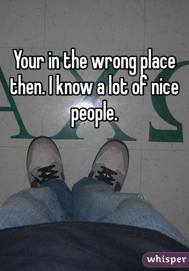Your in the wrong place then. I know a lot of nice people. 