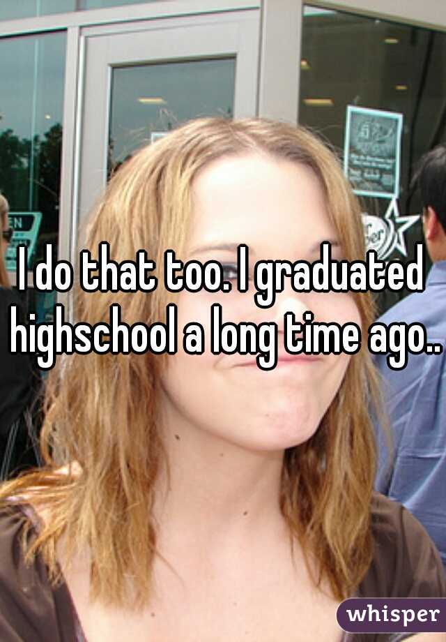 I do that too. I graduated highschool a long time ago..