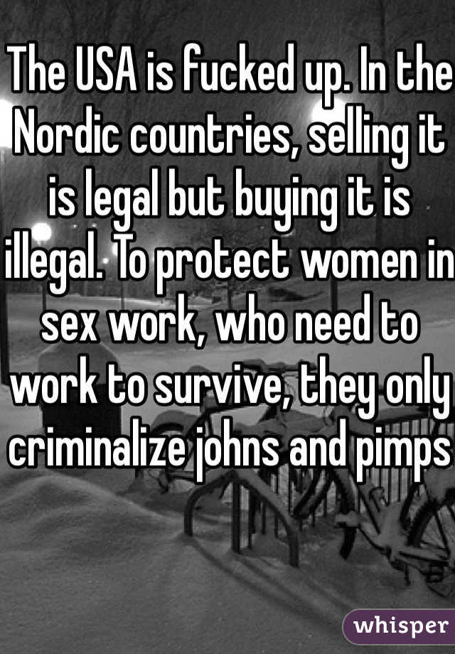 The USA is fucked up. In the Nordic countries, selling it is legal but buying it is illegal. To protect women in sex work, who need to work to survive, they only criminalize johns and pimps
