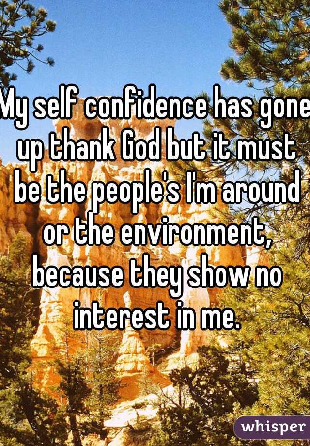 My self confidence has gone up thank God but it must be the people's I'm around or the environment, because they show no interest in me.