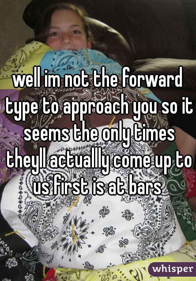 well im not the forward type to approach you so it seems the only times theyll actuallly come up to us first is at bars 