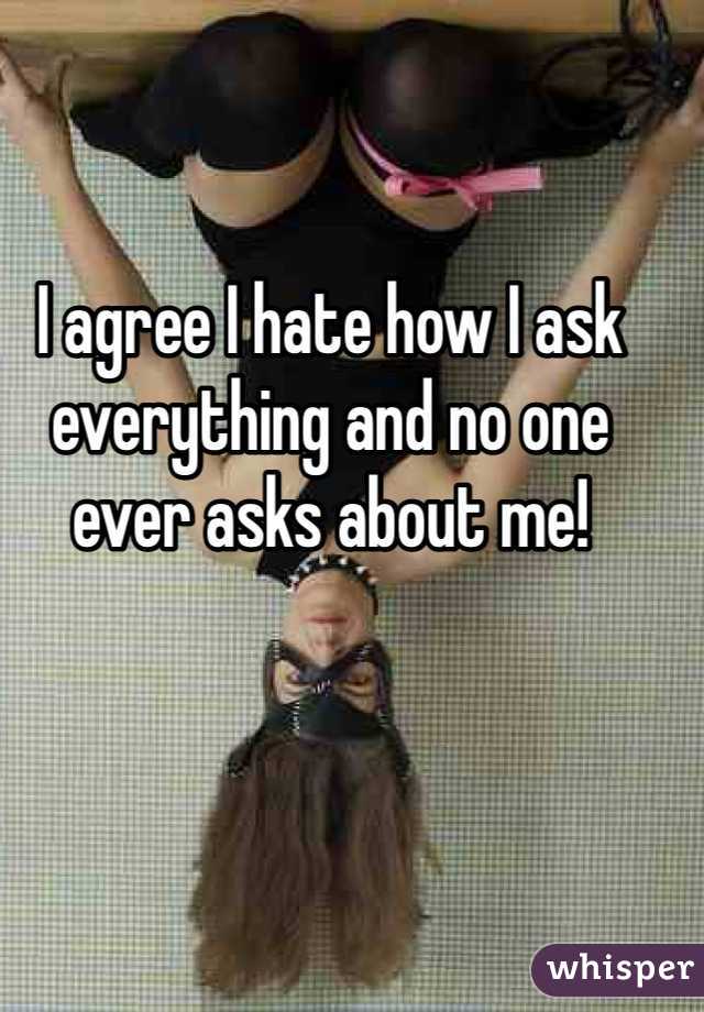 I agree I hate how I ask everything and no one ever asks about me!