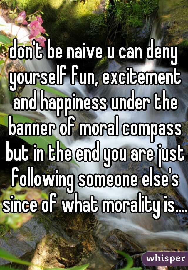 don't be naive u can deny yourself fun, excitement and happiness under the banner of moral compass but in the end you are just following someone else's since of what morality is....