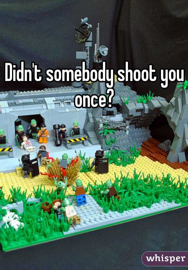 Didn't somebody shoot you once?