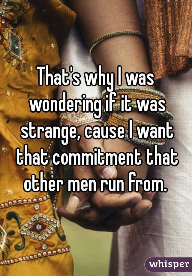 That's why I was wondering if it was strange, cause I want that commitment that other men run from. 
