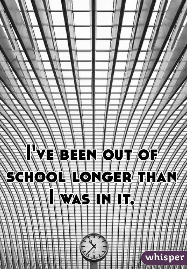 I've been out of school longer than I was in it. 