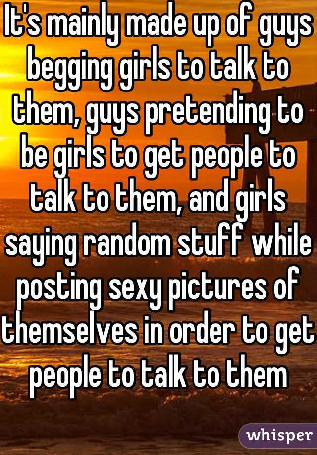 It's mainly made up of guys begging girls to talk to them, guys pretending to be girls to get people to talk to them, and girls saying random stuff while posting sexy pictures of themselves in order to get people to talk to them